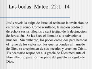 Las bodas. Mateo. 22:1–14
Jesús revela la culpa de Israel al rechazar la invitación de
entrar en el reino. Como resultado, la nación perdió el
derecho a sus privilegios y será testigo de la destrucción
de Jerusalén. Se les hace el llamado a la salvación a
muchos. Sin embargo, los pocos escogidos para heredar
el reino de los cielos son los que responden al llamado
de Dios, se arrepienten de sus pecados y creen en Cristo.
Es necesario responder a la gracia de Dios mediante el
libre albedrío para formar parte del pueblo escogido de
Dios.
 