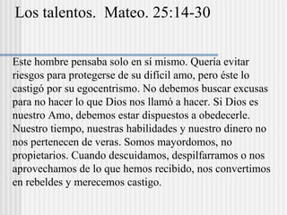 Los talentos. Mateo. 25:14-30
Este hombre pensaba solo en sí mismo. Quería evitar
riesgos para protegerse de su difícil amo, pero éste lo
castigó por su egocentrismo. No debemos buscar excusas
para no hacer lo que Dios nos llamó a hacer. Si Dios es
nuestro Amo, debemos estar dispuestos a obedecerle.
Nuestro tiempo, nuestras habilidades y nuestro dinero no
nos pertenecen de veras. Somos mayordomos, no
propietarios. Cuando descuidamos, despilfarramos o nos
aprovechamos de lo que hemos recibido, nos convertimos
en rebeldes y merecemos castigo.
 