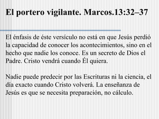 El énfasis de éste versículo no está en que Jesús perdió
la capacidad de conocer los acontecimientos, sino en el
hecho que nadie los conoce. Es un secreto de Dios el
Padre. Cristo vendrá cuando Él quiera.
Nadie puede predecir por las Escrituras ni la ciencia, el
día exacto cuando Cristo volverá. La enseñanza de
Jesús es que se necesita preparación, no cálculo.
El portero vigilante. Marcos.13:32–37
 