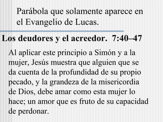 Parábola que solamente aparece en
el Evangelio de Lucas.
Los deudores y el acreedor. 7:40–47
Al aplicar este principio a Simón y a la
mujer, Jesús muestra que alguien que se
da cuenta de la profundidad de su propio
pecado, y la grandeza de la misericordia
de Dios, debe amar como esta mujer lo
hace; un amor que es fruto de su capacidad
de perdonar.
 