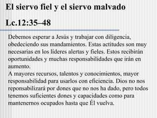 El siervo fiel y el siervo malvado
Lc.12:35–48
Debemos esperar a Jesús y trabajar con diligencia,
obedeciendo sus mandamientos. Estas actitudes son muy
necesarias en los líderes alertas y fieles. Estos recibirán
oportunidades y muchas responsabilidades que irán en
aumento.
A mayores recursos, talentos y conocimientos, mayor
responsabilidad para usarlos con eficiencia. Dios no nos
reponsabilizará por dones que no nos ha dado, pero todos
tenemos suficientes dones y capacidades como para
mantenernos ocupados hasta que Él vuelva.
 