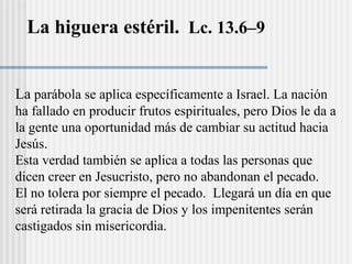 La higuera estéril. Lc. 13.6–9
La parábola se aplica específicamente a Israel. La nación
ha fallado en producir frutos espirituales, pero Dios le da a
la gente una oportunidad más de cambiar su actitud hacia
Jesús.
Esta verdad también se aplica a todas las personas que
dicen creer en Jesucristo, pero no abandonan el pecado.
El no tolera por siempre el pecado. Llegará un día en que
será retirada la gracia de Dios y los impenitentes serán
castigados sin misericordia.
 