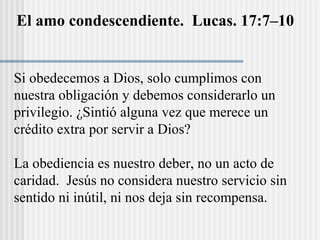 El amo condescendiente. Lucas. 17:7–10
Si obedecemos a Dios, solo cumplimos con
nuestra obligación y debemos considerarlo un
privilegio. ¿Sintió alguna vez que merece un
crédito extra por servir a Dios?
La obediencia es nuestro deber, no un acto de
caridad. Jesús no considera nuestro servicio sin
sentido ni inútil, ni nos deja sin recompensa.
 