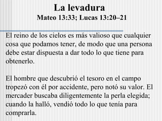 La levadura
Mateo 13:33; Lucas 13:20–21
El reino de los cielos es más valioso que cualquier
cosa que podamos tener, de modo que una persona
debe estar dispuesta a dar todo lo que tiene para
obtenerlo.
El hombre que descubrió el tesoro en el campo
tropezó con él por accidente, pero notó su valor. El
mercader buscaba diligentemente la perla elegida;
cuando la halló, vendió todo lo que tenía para
comprarla.
 