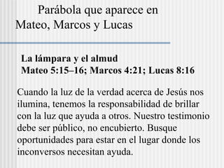 La lámpara y el almud
Mateo 5:15–16; Marcos 4:21; Lucas 8:16
Cuando la luz de la verdad acerca de Jesús nos
ilumina, tenemos la responsabilidad de brillar
con la luz que ayuda a otros. Nuestro testimonio
debe ser público, no encubierto. Busque
oportunidades para estar en el lugar donde los
inconversos necesitan ayuda.
Parábola que aparece en
Mateo, Marcos y Lucas
 
