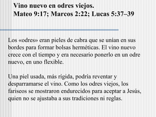 Vino nuevo en odres viejos.
Mateo 9:17; Marcos 2:22; Lucas 5:37–39
Los «odres» eran pieles de cabra que se unían en sus
bordes para formar bolsas herméticas. El vino nuevo
crece con el tiempo y era necesario ponerlo en un odre
nuevo, en uno flexible.
Una piel usada, más rígida, podría reventar y
desparramarse el vino. Como los odres viejos, los
fariseos se mostraron endurecidos para aceptar a Jesús,
quien no se ajustaba a sus tradiciones ni reglas.
 