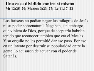 Una casa dividida contra sí misma
Mt 12:25–29; Marcos 3:23–27; Lc 11.17–22
Los fariseos no podían negar los milagros de Jesús
ni su poder sobrenatural. Negaban, sin embargo,
que viniera de Dios, porque de aceptarlo habrían
tenido que reconocer también que era el Mesías.
Y su orgullo no les permitió dar ese paso. Por eso,
en un intento por destruir su popularidad entre la
gente, lo acusaron de actuar con el poder de
Satanás.
 