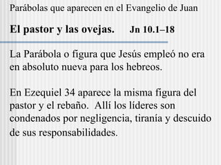 Parábolas que aparecen en el Evangelio de Juan
El pastor y las ovejas. Jn 10.1–18
La Parábola o figura que Jesús empleó no era
en absoluto nueva para los hebreos.
En Ezequiel 34 aparece la misma figura del
pastor y el rebaño. Allí los líderes son
condenados por negligencia, tiranía y descuido
de sus responsabilidades.
 