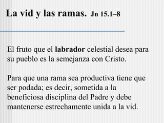 El fruto que el labrador celestial desea para
su pueblo es la semejanza con Cristo.
Para que una rama sea productiva tiene que
ser podada; es decir, sometida a la
beneficiosa disciplina del Padre y debe
mantenerse estrechamente unida a la vid.
La vid y las ramas. Jn 15.1–8
 