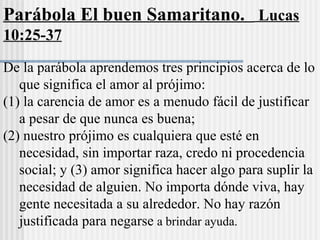 De la parábola aprendemos tres principios acerca de lo
que significa el amor al prójimo:
(1) la carencia de amor es a menudo fácil de justificar
a pesar de que nunca es buena;
(2) nuestro prójimo es cualquiera que esté en
necesidad, sin importar raza, credo ni procedencia
social; y (3) amor significa hacer algo para suplir la
necesidad de alguien. No importa dónde viva, hay
gente necesitada a su alrededor. No hay razón
justificada para negarse a brindar ayuda.
Parábola El buen Samaritano. Lucas
10:25-37
 