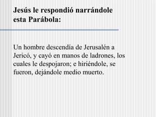Un hombre descendía de Jerusalén a
Jericó, y cayó en manos de ladrones, los
cuales le despojaron; e hiriéndole, se
fueron, dejándole medio muerto.
Jesús le respondió narrándole
esta Parábola:
 