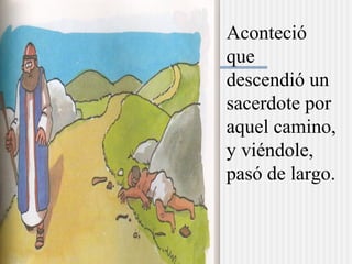 Aconteció
que
descendió un
sacerdote por
aquel camino,
y viéndole,
pasó de largo.
 