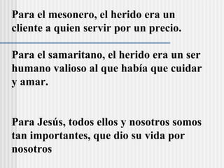 Para el mesonero, el herido era un
cliente a quien servir por un precio.
Para el samaritano, el herido era un ser
humano valioso al que había que cuidar
y amar.
Para Jesús, todos ellos y nosotros somos
tan importantes, que dio su vida por
nosotros
 