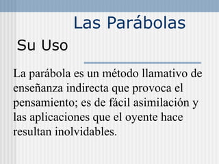 Las Parábolas
Su Uso
La parábola es un método llamativo de
enseñanza indirecta que provoca el
pensamiento; es de fácil asimilación y
las aplicaciones que el oyente hace
resultan inolvidables.
 