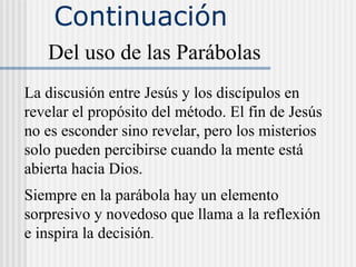Continuación
Del uso de las Parábolas
La discusión entre Jesús y los discípulos en
revelar el propósito del método. El fin de Jesús
no es esconder sino revelar, pero los misterios
solo pueden percibirse cuando la mente está
abierta hacia Dios.
Siempre en la parábola hay un elemento
sorpresivo y novedoso que llama a la reflexión
e inspira la decisión.
 