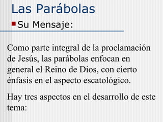 Las Parábolas
Su Mensaje:
Como parte integral de la proclamación
de Jesús, las parábolas enfocan en
general el Reino de Dios, con cierto
énfasis en el aspecto escatológico.
Hay tres aspectos en el desarrollo de este
tema:
 