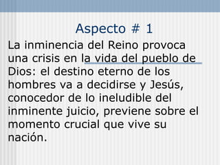 Aspecto # 1
La inminencia del Reino provoca
una crisis en la vida del pueblo de
Dios: el destino eterno de los
hombres va a decidirse y Jesús,
conocedor de lo ineludible del
inminente juicio, previene sobre el
momento crucial que vive su
nación.
 