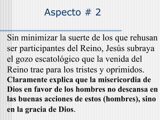 Aspecto # 2
Sin minimizar la suerte de los que rehusan
ser participantes del Reino, Jesús subraya
el gozo escatológico que la venida del
Reino trae para los tristes y oprimidos.
Claramente explica que la misericordia de
Dios en favor de los hombres no descansa en
las buenas acciones de estos (hombres), sino
en la gracia de Dios.
 