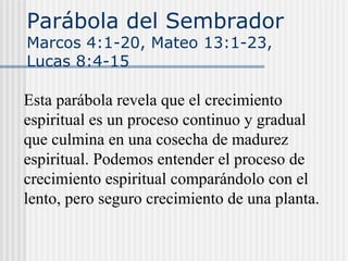 Parábola del Sembrador
Marcos 4:1-20, Mateo 13:1-23,
Lucas 8:4-15
Esta parábola revela que el crecimiento
espiritual es un proceso continuo y gradual
que culmina en una cosecha de madurez
espiritual. Podemos entender el proceso de
crecimiento espiritual comparándolo con el
lento, pero seguro crecimiento de una planta.
 