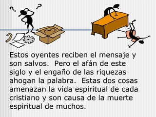 Estos oyentes reciben el mensaje y
son salvos. Pero el afán de este
siglo y el engaño de las riquezas
ahogan la palabra. Estas dos cosas
amenazan la vida espiritual de cada
cristiano y son causa de la muerte
espiritual de muchos.
 