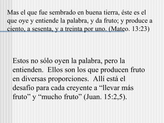 Mas el que fue sembrado en buena tierra, éste es el
que oye y entiende la palabra, y da fruto; y produce a
ciento, a sesenta, y a treinta por uno. (Mateo. 13:23)
Estos no sólo oyen la palabra, pero la
entienden. Ellos son los que producen fruto
en diversas proporciones. Allí está el
desafío para cada creyente a “llevar más
fruto” y “mucho fruto” (Juan. 15:2,5).
 