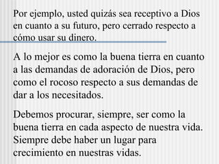 Por ejemplo, usted quizás sea receptivo a Dios
en cuanto a su futuro, pero cerrado respecto a
cómo usar su dinero.
A lo mejor es como la buena tierra en cuanto
a las demandas de adoración de Dios, pero
como el rocoso respecto a sus demandas de
dar a los necesitados.
Debemos procurar, siempre, ser como la
buena tierra en cada aspecto de nuestra vida.
Siempre debe haber un lugar para
crecimiento en nuestras vidas.
 