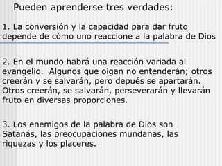 Pueden aprenderse tres verdades:
1. La conversión y la capacidad para dar fruto
depende de cómo uno reaccione a la palabra de Dios
2. En el mundo habrá una reacción variada al
evangelio. Algunos que oigan no entenderán; otros
creerán y se salvarán, pero depués se apartarán.
Otros creerán, se salvarán, perseverarán y llevarán
fruto en diversas proporciones.
3. Los enemigos de la palabra de Dios son
Satanás, las preocupaciones mundanas, las
riquezas y los placeres.
 