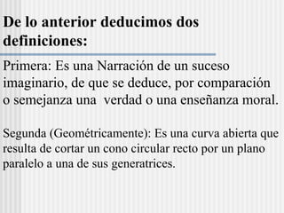 De lo anterior deducimos dos
definiciones:
Primera: Es una Narración de un suceso
imaginario, de que se deduce, por comparación
o semejanza una verdad o una enseñanza moral.
Segunda (Geométricamente): Es una curva abierta que
resulta de cortar un cono circular recto por un plano
paralelo a una de sus generatrices.
 