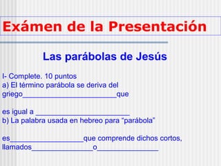 Exámen de la Presentación
Las parábolas de Jesús
I- Complete. 10 puntos
a) El término parábola se deriva del
griego_______________________que
es igual a _______________________
b) La palabra usada en hebreo para “parábola”
es__________________que comprende dichos cortos,
llamados_______________o_______________
 