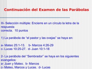 Continuación del Examen de las Parábolas
III- Selección múltiple: Encierre en un círculo la letra de la
respuesta
correcta. 10 puntos
1) La parábola de “el pastor y las ovejas” se haya en:
a- Mateo 25:1-13. b- Marcos 4:26-29
c- Lucas 10:25-27. d- Juan 10:1-18
2- La parábola del “Sembrador” se haya en los siguientes
evangelios:
a- Juan y Mateo. b- Marcos
c- Mateo, Marcos y Lucas. d- Lucas
 