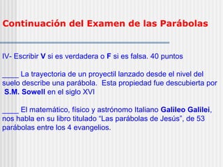 Continuación del Examen de las Parábolas
IV- Escribir V si es verdadera o F si es falsa. 40 puntos
____ La trayectoria de un proyectil lanzado desde el nivel del
suelo describe una parábola. Esta propiedad fue descubierta por
S.M. Sowell en el siglo XVI
____ El matemático, físico y astrónomo Italiano Galileo Galilei,
nos habla en su libro titulado “Las parábolas de Jesús”, de 53
parábolas entre los 4 evangelios.
 