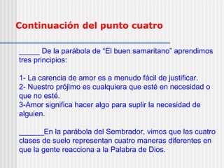 Continuación del punto cuatro
_____ De la parábola de “El buen samaritano” aprendimos
tres principios:
1- La carencia de amor es a menudo fácil de justificar.
2- Nuestro prójimo es cualquiera que esté en necesidad o
que no esté.
3-Amor significa hacer algo para suplir la necesidad de
alguien.
______En la parábola del Sembrador, vimos que las cuatro
clases de suelo representan cuatro maneras diferentes en
que la gente reacciona a la Palabra de Dios.
 