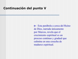 Continuación del punto V
e- Esta parábola a cerca del Reino
de Dios, narrada únicamente
por Marcos, revela que el
crecimiento espiritual es un
proceso continuo y gradual que
culmina en una cosecha de
madurez espiritual.
 
