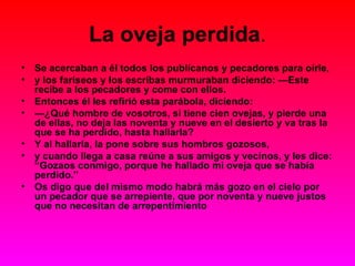La oveja perdida . Se acercaban a él todos los publícanos y pecadores para oírle, y los fariseos y los escribas murmuraban diciendo: —Este recibe a los pecadores y come con ellos. Entonces él les refirió esta parábola, diciendo: — ¿Qué hombre de vosotros, si tiene cien ovejas, y pierde una de ellas, no deja las noventa y nueve en el desierto y va tras la que se ha perdido, hasta hallarla? Y al hallarla, la pone sobre sus hombros gozosos, y cuando llega a casa reúne a sus amigos y vecinos, y les dice: “Gozaos conmigo, porque he hallado mi oveja que se había perdido.” Os digo que del mismo modo habrá más gozo en el cielo por un pecador que se arrepiente, que por noventa y nueve justos que no necesitan de arrepentimiento  