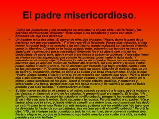 El padre misericordioso . Todos los publícanos y los pecadores se acercaban a él para oírle. Los fariseos y los escribas murmuraban, diciendo: “Éste acoge a los pecadores y come con ellos.” Entonces les dijo esta parábola: Un hombre tenía dos hijos. El menor de ellos dijo al padre: “Padre, dame la parte de la hacienda que me corresponde.” Y él les repartió la hacienda. Pocos días después, el hijo menor lo reunió todo y se marchó a un país lejano, donde malgastó su hacienda viviendo como un libertino. Cuando se lo había gastado todo, sobrevino un hambre extrema en aquel país y comenzó a pasar necesidad. Entonces fue y se ajustó con uno de los ciudadanos de aquel país, que le envió a sus fincas a apacentar puercos. Y deseaba llenar su vientre con las algarrobas que comían los puercos, pues nadie le daba nada. Y entrando en sí mismo, dijo: “¡Cuántos jornaleros de mi padre tienen pan en abundancia, mientras que yo aquí me muero de hambre! Me levantaré, iré a mi padre y le diré: Padre, pequé contra el cielo y ante ti. Ya no merezco ser llamado hijo tuyo, trátame como a uno de tus jornaleros.” Y, levantándose, partió hacia su padre.   Estando él todavía lejos, le vio su padre y, conmovido, corrió, se echó a su cuello y le besó efusivamente. El hijo le dijo: “Padre, pequé contra el cielo y ante ti; ya no merezco ser llamado hijo tuyo.” Pero el padre dijo a sus siervos: “Daos prisa; traed el mejor vestido y vestidle, ponedle un anillo en la mano y unas sandalias en los pies. Traed el novillo cebado, matadlo, y comamos y celebremos una fiesta, porque este hijo mío había muerto y ha vuelto a la vida; se había perdido y ha sido hallado.” Y comenzaron la fiesta. Su hijo mayor estaba en el campo y, al volver, cuando se acercó a la casa, oyó la música y las danzas; y, llamando a uno de los criados, le preguntó qué era aquello. Él le dijo: “Ha vuelto tu hermano y tu padre ha matado el novillo cebado, porque le ha recobrado sano.” Él se irritó y no quería entrar. Salió su padre y le rogaba. Pero él replicó a su padre: “Hace tantos años que te sirvo, y jamás dejé de cumplir una orden tuya, pero nunca me has dado un cabrito para tener una fiesta con mis amigos; y ¡ahora que ha venido ese hijo tuyo, que ha devorado tu hacienda con prostitutas, has matado para él el novillo cebado!” Pero él le dijo: “Hijo, tú siempre estás conmigo, y todo lo mío es tuyo; pero convenía celebrar una fiesta y alegrarse, porque este hermano tuyo había muerto y ha vuelto a la vida, se había perdido y ha sido hallado.”   