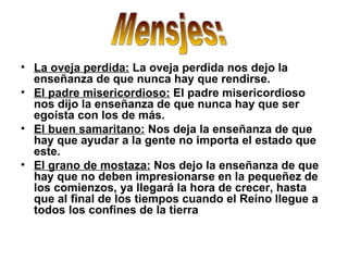 La oveja perdida:  La oveja perdida nos dejo la enseñanza de que nunca hay que rendirse. El padre misericordioso:  El padre misericordioso nos dijo la enseñanza de que nunca hay que ser egoísta con los de más.  El buen samaritano:  Nos deja la enseñanza de que hay que ayudar a la gente no importa el estado que este. El grano de mostaza:  Nos dejo la enseñanza de que hay que no deben impresionarse en la pequeñez de los comienzos, ya llegará la hora de crecer, hasta que al final de los tiempos cuando el Reino llegue a todos los confines de la tierra  Mensjes: 