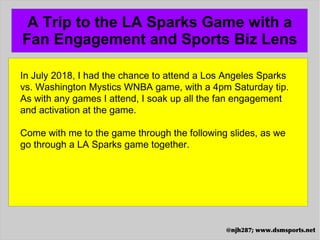 A Trip to the LA Sparks Game with a
Fan Engagement and Sports Biz Lens
@njh287; www.dsmsports.net
In July 2018, I had the chance to attend a Los Angeles Sparks
vs. Washington Mystics WNBA game, with a 4pm Saturday tip.
As with any games I attend, I soak up all the fan engagement
and activation at the game.
Come with me to the game through the following slides, as we
go through a LA Sparks game together.
 