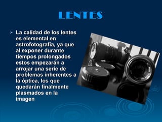 LENTES La calidad de los lentes es elemental en astrofotografía, ya que al exponer durante tiempos prolongados estos empezarán a arrojar una serie de problemas inherentes a la óptica, los que quedarán finalmente plasmados en la imagen 