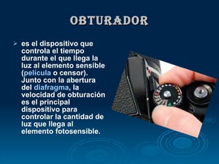 OBTURADOR es el dispositivo que controla el tiempo durante el que llega la luz al elemento sensible ( película  o censor). Junto con la abertura del  diafragma , la velocidad de obturación es el principal dispositivo para controlar la cantidad de luz que llega al elemento fotosensible.  