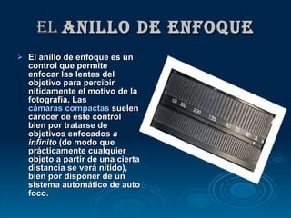 El  anillo de enfoque El anillo de enfoque es un control que permite enfocar las lentes del objetivo para percibir nítidamente el motivo de la fotografía. Las  cámaras compactas  suelen carecer de este control bien por tratarse de objetivos enfocados  a infinito  (de modo que prácticamente cualquier objeto a partir de una cierta distancia se verá nítido), bien por disponer de un sistema automático de auto foco.   