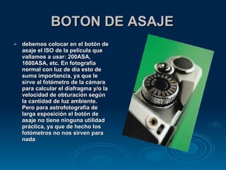 BOTON DE ASAJE debemos colocar en el botón de asaje el ISO de la película que vallamos a usar: 200ASA, 1600ASA, etc. En fotografía normal con luz de día esto de suma importancia, ya que le sirve al fotómetro de la cámara para calcular el diafragma y/o la velocidad de obturación según la cantidad de luz ambiente. Pero para astrofotografía de larga exposición el botón de asaje no tiene ninguna utilidad práctica, ya que de hecho los fotómetros no nos sirven para nada 