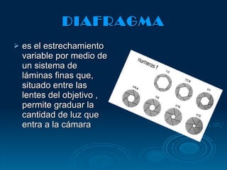 DIAFRAGMA es el estrechamiento variable por medio de un sistema de láminas finas que, situado entre las lentes del objetivo , permite graduar la cantidad de luz que entra a la cámara 