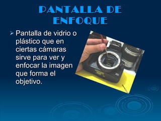 PANTALLA DE ENFOQUE Pantalla de vidrio o plástico que en ciertas cámaras sirve para ver y enfocar la imagen que forma el objetivo. 