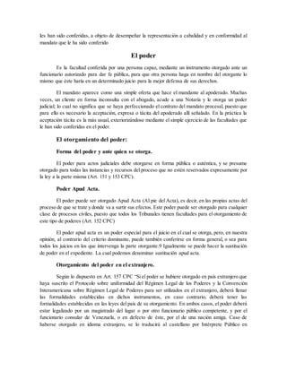 les han sido conferidas, a objeto de desempeñar la representación a cabalidad y en conformidad al
mandato que le ha sido conferido
El poder
Es la facultad conferida por una persona capaz, mediante un instrumento otorgado ante un
funcionario autorizado para dar fe pública, para que otra persona haga en nombre del otorgante lo
mismo que éste haría en un determinado juicio para la mejor defensa de sus derechos.
El mandato aparece como una simple oferta que hace el mandante al apoderado. Muchas
veces, un cliente en forma inconsulta con el abogado, acude a una Notaría y le otorga un poder
judicial; lo cual no significa que se haya perfeccionado el contrato del mandato procesal, puesto que
para ello es necesario la aceptación, expresa o tácita del apoderado allí señalado. En la práctica la
aceptación tácita es la más usual, exteriorizándose mediante el simple ejercicio de las facultades que
le han sido conferidas en el poder.
El otorgamiento del poder:
Forma del poder y ante quien se otorga.
El poder para actos judiciales debe otorgarse en forma pública o auténtica, y se presume
otorgado para todas las instancias y recursos del proceso que no estén reservados expresamente por
la ley a la parte misma (Art. 151 y 153 CPC).
Poder Apud Acta.
El poder puede ser otorgado Apud Acta (Al pie del Acta), es decir, en las propias actas del
proceso de que se trate y donde va a surtir sus efectos. Este poder puede ser otorgado para cualquier
clase de procesos civiles, puesto que todos los Tribunales tienen facultades para el otorgamiento de
este tipo de poderes (Art. 152 CPC)
El poder apud acta es un poder especial para el juicio en el cual se otorga, pero, en nuestra
opinión, al contrario del criterio dominante, puede también conferirse en forma general, o sea para
todos los juicios en los que intervenga la parte otorgante.9 Igualmente se puede hacer la sustitución
de poder en el expediente. La cual podemos denominar sustitución apud acta.
Otorgamiento del poder en el extranjero.
Según lo dispuesto en Art. 157 CPC “Si el poder se hubiere otorgado en país extranjero que
haya suscrito el Protocolo sobre uniformidad del Régimen Legal de los Poderes y la Convención
Interamericana sobre Régimen Legal de Poderes para ser utilizados en el extranjero, deberá llenar
las formalidades establecidas en dichos instrumentos, en caso contrario, deberá tener las
formalidades establecidas en las leyes del país de su otorgamiento. En ambos casos, el poder deberá
estar legalizado por un magistrado del lugar o por otro funcionario público competente, y por el
funcionario consular de Venezuela, o en defecto de éste, por el de una nación amiga. Caso de
haberse otorgado en idioma extranjero, se lo traducirá al castellano por Intérprete Público en
 