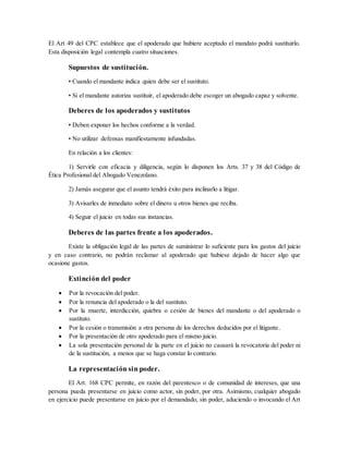 El Art 49 del CPC establece que el apoderado que hubiere aceptado el mandato podrá sustituirlo.
Esta disposición legal contempla cuatro situaciones.
Supuestos de sustitución.
• Cuando el mandante indica quien debe ser el sustituto.
• Si el mandante autoriza sustituir, el apoderado debe escoger un abogado capaz y solvente.
Deberes de los apoderados y sustitutos
• Deben exponer los hechos conforme a la verdad.
• No utilizar defensas manifiestamente infundadas.
En relación a los clientes:
1) Servirle con eficacia y diligencia, según lo disponen los Arts. 37 y 38 del Código de
Ética Profesional del Abogado Venezolano.
2) Jamás asegurar que el asunto tendrá éxito para inclinarlo a litigar.
3) Avisarles de inmediato sobre el dinero u otros bienes que reciba.
4) Seguir el juicio en todas sus instancias.
Deberes de las partes frente a los apoderados.
Existe la obligación legal de las partes de suministrar lo suficiente para los gastos del juicio
y en caso contrario, no podrán reclamar al apoderado que hubiese dejado de hacer algo que
ocasione gastos.
Extinción del poder
 Por la revocación del poder.
 Por la renuncia del apoderado o la del sustituto.
 Por la muerte, interdicción, quiebra o cesión de bienes del mandante o del apoderado o
sustituto.
 Por la cesión o transmisión a otra persona de los derechos deducidos por el litigante.
 Por la presentación de otro apoderado para el mismo juicio.
 La sola presentación personal de la parte en el juicio no causará la revocatoria del poder ni
de la sustitución, a menos que se haga constar lo contrario.
La representación sin poder.
El Art. 168 CPC permite, en razón del parentesco o de comunidad de intereses, que una
persona pueda presentarse en juicio como actor, sin poder, por otra. Asimismo, cualquier abogado
en ejercicio puede presentarse en juicio por el demandado, sin poder, aduciendo o invocando el Art
 