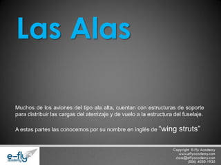 Muchos de los aviones del tipo ala alta, cuentan con estructuras de soporte para distribuir las cargas del aterrizaje y de vuelo a la estructura del fuselaje. 
A estas partes las conocemos por su nombre en inglés de “wing struts” Las Alas  
