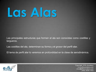 Las principales estructuras que forman el ala son conocidas como costillas y largueros. Las costillas del ala, determinan su forma y el grosor del perfil alar. El tema de perfil alar lo veremos en profundidad en la clase de aerodinámica. Las Alas  