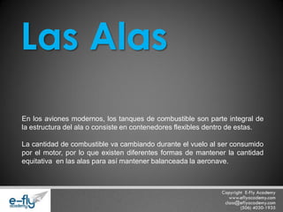 En los aviones modernos, los tanques de combustible son parte integral de la estructura del ala o consiste en contenedores flexibles dentro de estas. La cantidad de combustible va cambiando durante el vuelo al ser consumido por el motor, por lo que existen diferentes formas de mantener la cantidad equitativa en las alas para así mantener balanceada la aeronave. 
Las Alas  