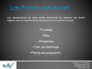 Las características de estas partes determinan los objetivos del diseño original, pero la mayoría de las estructuras de los aviones incluye: 
•Fuselaje 
•Alas 
•Empenaje 
•Tren de Aterrizaje 
•Planta de propulsión. 
Las Partes del Avión  
