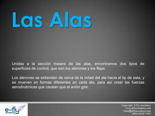 Unidas a la sección trasera de las alas, encontramos dos tipos de superficies de control, que son los alerones y los flaps. Los alerones se extienden de cerca de la mitad del ala hacia el tip de esta, y se mueven en formas diferentes en cada ala, para así crear las fuerzas aerodinámicas que causan que el avión gire. Las Alas  